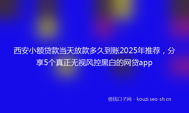 西安小额贷款当天放款多久到账2025年推荐，分享5个真正无视风控黑白的网贷app