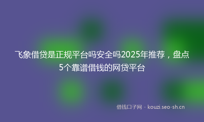 飞象借贷是正规平台吗安全吗2025年推荐，盘点5个靠谱借钱的网贷平台