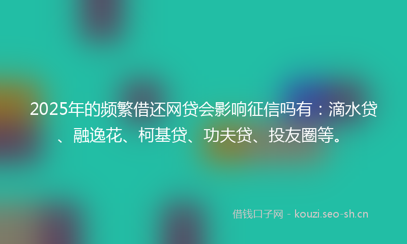 2025年的频繁借还网贷会影响征信吗有：滴水贷、融逸花、柯基贷、功夫贷、投友圈等。