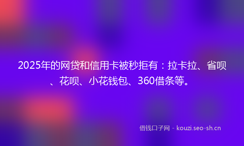 2025年的网贷和信用卡被秒拒有：拉卡拉、省呗、花呗、小花钱包、360借条等。