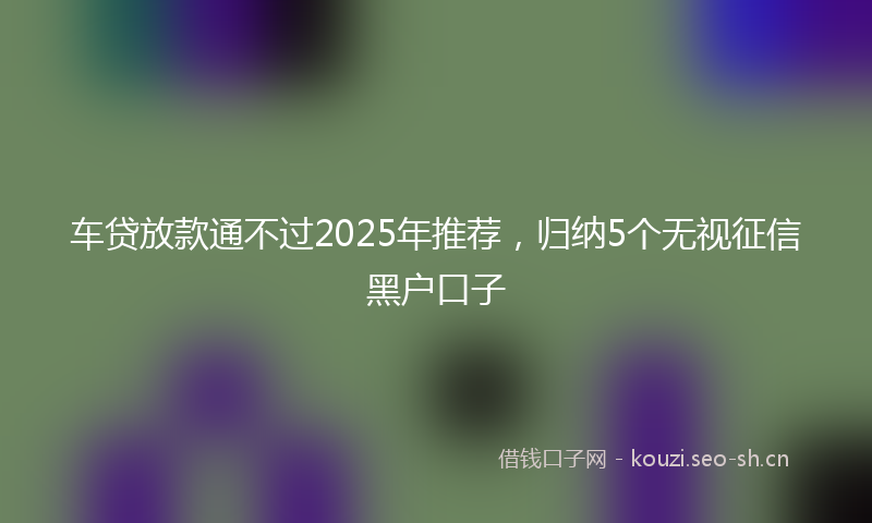 车贷放款通不过2025年推荐，归纳5个无视征信黑户口子