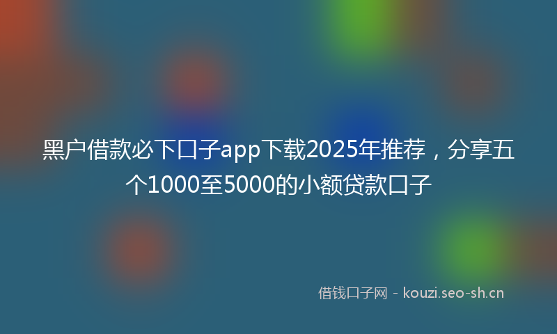 黑户借款必下口子app下载2025年推荐，分享五个1000至5000的小额贷款口子