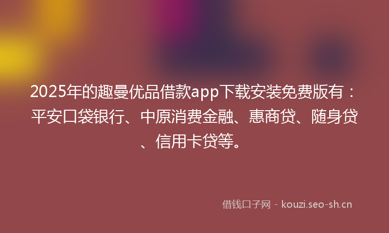 2025年的趣曼优品借款app下载安装免费版有：平安口袋银行、中原消费金融、惠商贷、随身贷、信用卡贷等。