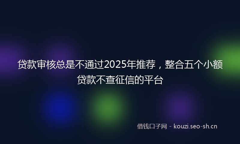 贷款审核总是不通过2025年推荐，整合五个小额贷款不查征信的平台