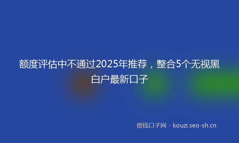 额度评估中不通过2025年推荐，整合5个无视黑白户最新口子