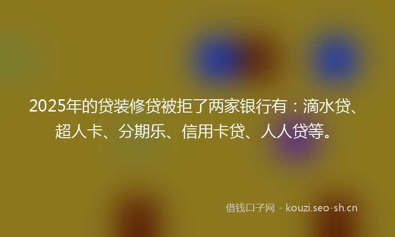 2025年的贷装修贷被拒了两家银行有：滴水贷、超人卡、分期乐、信用卡贷、人人贷等。