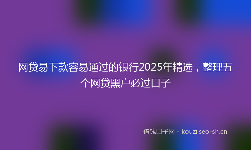 网贷易下款容易通过的银行2025年精选，整理五个网贷黑户必过口子