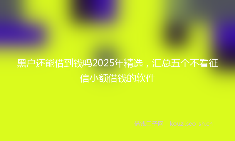 黑户还能借到钱吗2025年精选，汇总五个不看征信小额借钱的软件