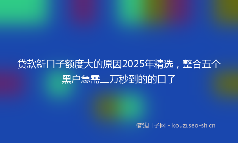 贷款新口子额度大的原因2025年精选，整合五个黑户急需三万秒到的的口子