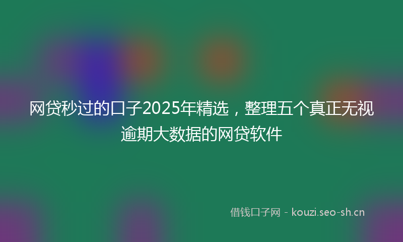 网贷秒过的口子2025年精选，整理五个真正无视逾期大数据的网贷软件