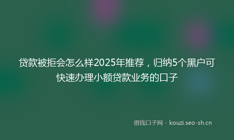 贷款被拒会怎么样2025年推荐，归纳5个黑户可快速办理小额贷款业务的口子