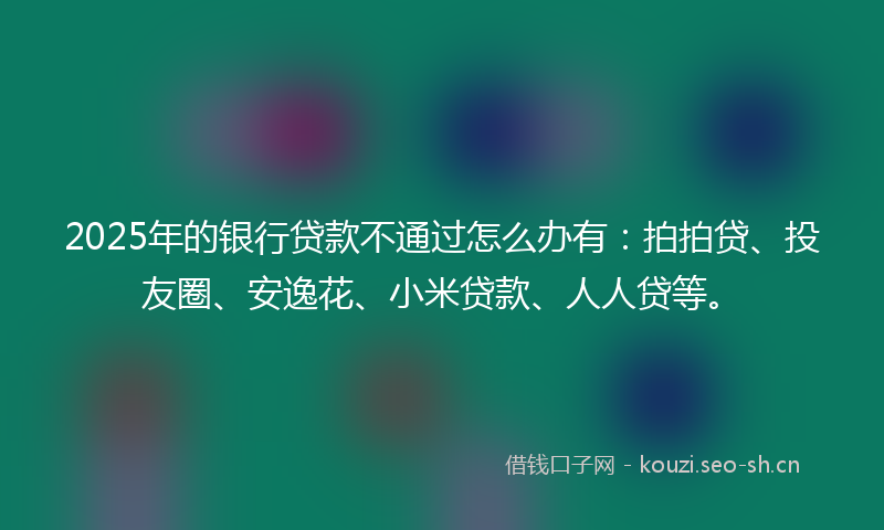 2025年的银行贷款不通过怎么办有：拍拍贷、投友圈、安逸花、小米贷款、人人贷等。
