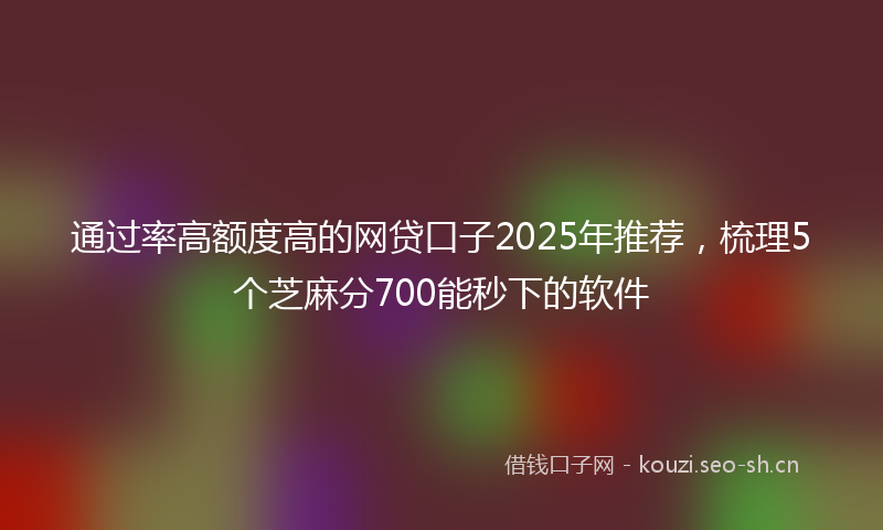 通过率高额度高的网贷口子2025年推荐，梳理5个芝麻分700能秒下的软件