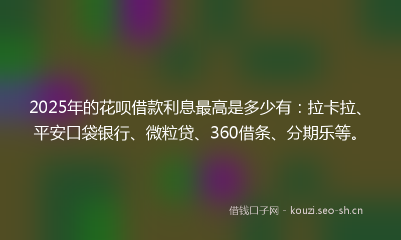 2025年的花呗借款利息最高是多少有：拉卡拉、平安口袋银行、微粒贷、360借条、分期乐等。