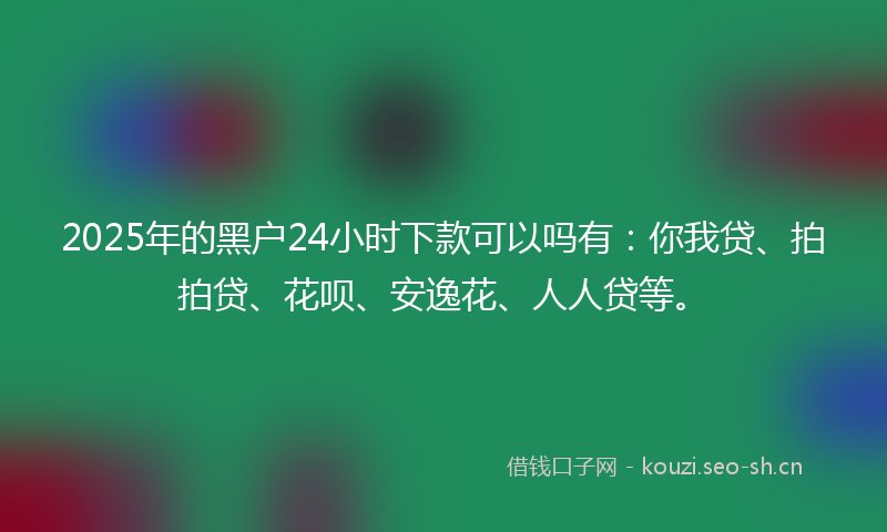 2025年的黑户24小时下款可以吗有：你我贷、拍拍贷、花呗、安逸花、人人贷等。
