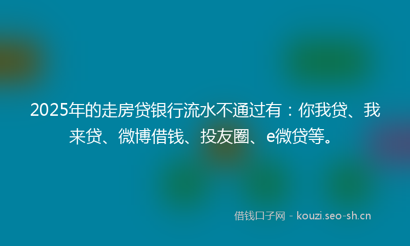 2025年的走房贷银行流水不通过有：你我贷、我来贷、微博借钱、投友圈、e微贷等。