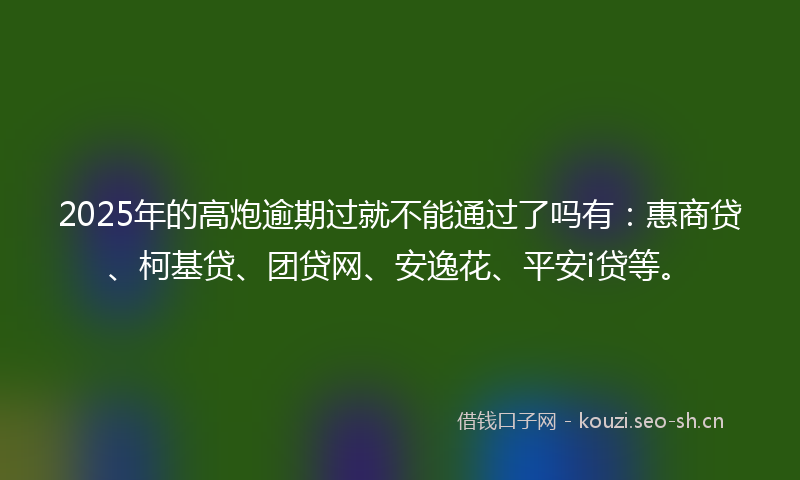 2025年的高炮逾期过就不能通过了吗有：惠商贷、柯基贷、团贷网、安逸花、平安i贷等。