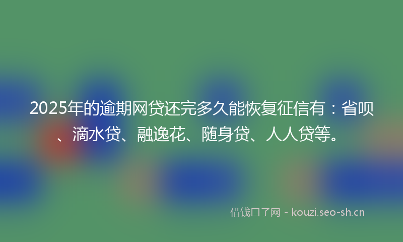 2025年的逾期网贷还完多久能恢复征信有：省呗、滴水贷、融逸花、随身贷、人人贷等。