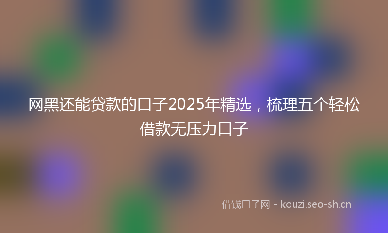 网黑还能贷款的口子2025年精选，梳理五个轻松借款无压力口子