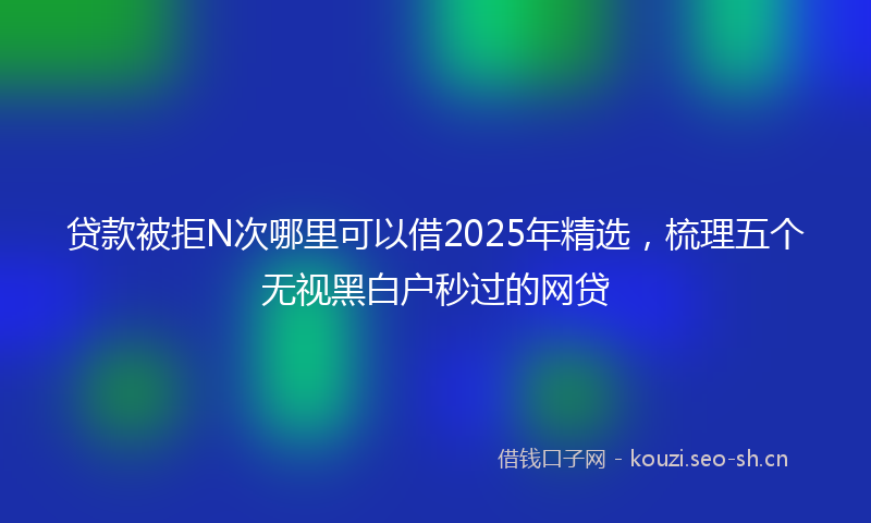 贷款被拒N次哪里可以借2025年精选，梳理五个无视黑白户秒过的网贷