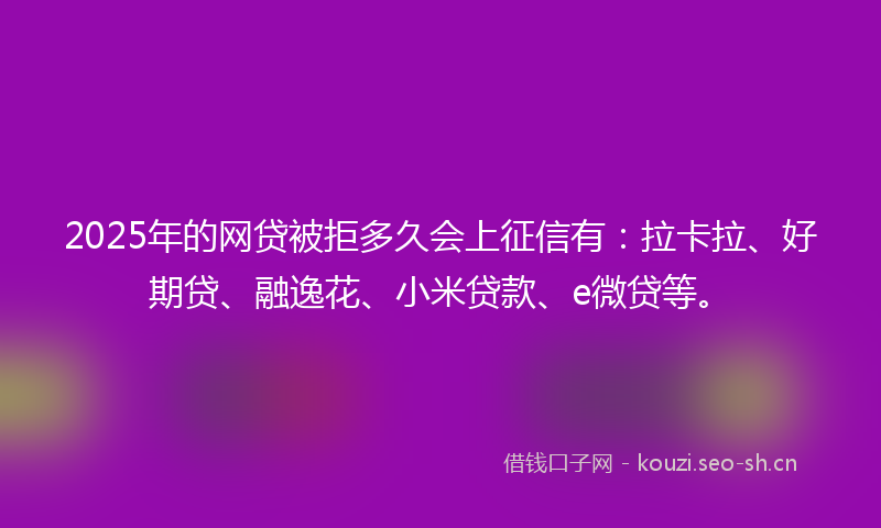 2025年的网贷被拒多久会上征信有：拉卡拉、好期贷、融逸花、小米贷款、e微贷等。