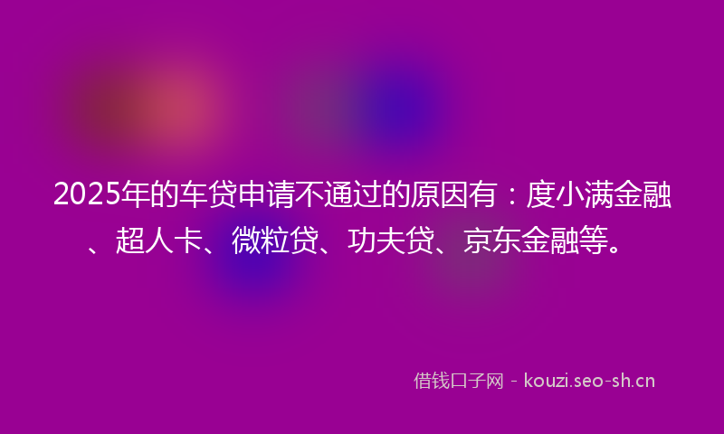2025年的车贷申请不通过的原因有：度小满金融、超人卡、微粒贷、功夫贷、京东金融等。
