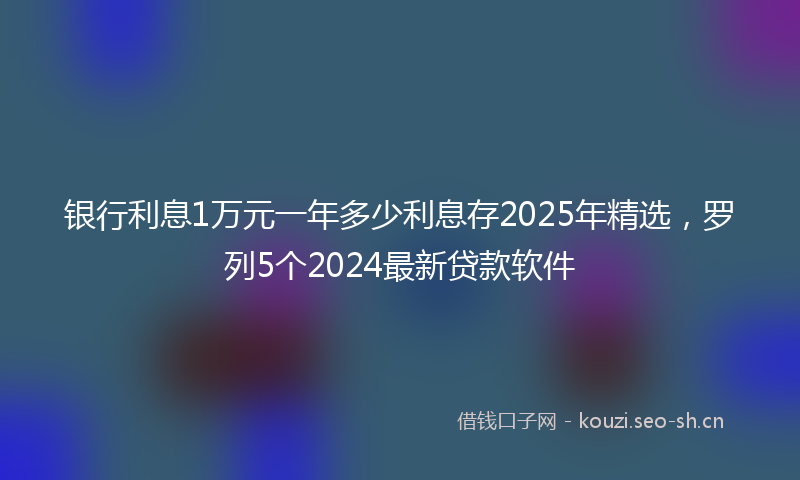 银行利息1万元一年多少利息存2025年精选，罗列5个2024最新贷款软件
