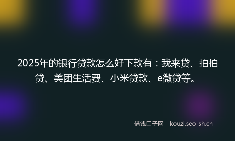 2025年的银行贷款怎么好下款有：我来贷、拍拍贷、美团生活费、小米贷款、e微贷等。