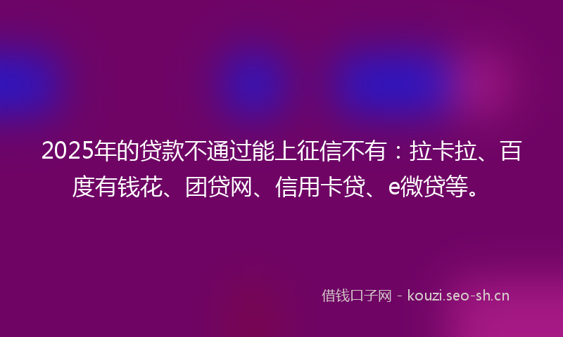 2025年的贷款不通过能上征信不有：拉卡拉、百度有钱花、团贷网、信用卡贷、e微贷等。