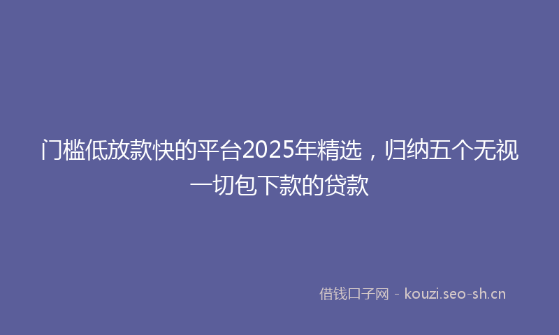 门槛低放款快的平台2025年精选，归纳五个无视一切包下款的贷款