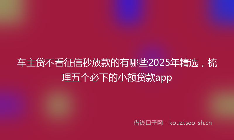 车主贷不看征信秒放款的有哪些2025年精选，梳理五个必下的小额贷款app