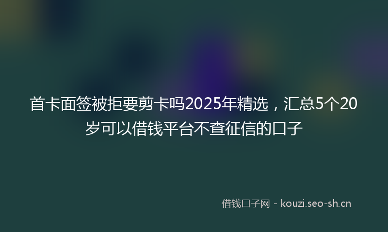 首卡面签被拒要剪卡吗2025年精选，汇总5个20岁可以借钱平台不查征信的口子