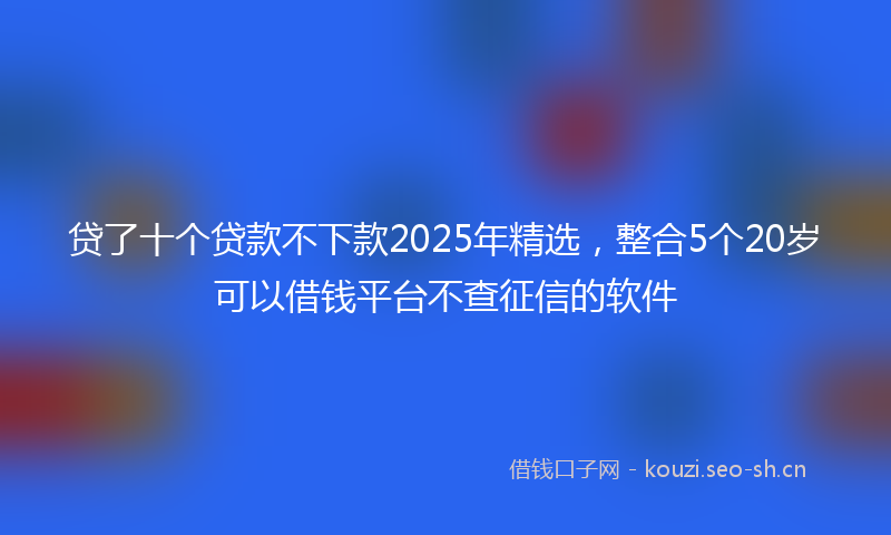贷了十个贷款不下款2025年精选，整合5个20岁可以借钱平台不查征信的软件