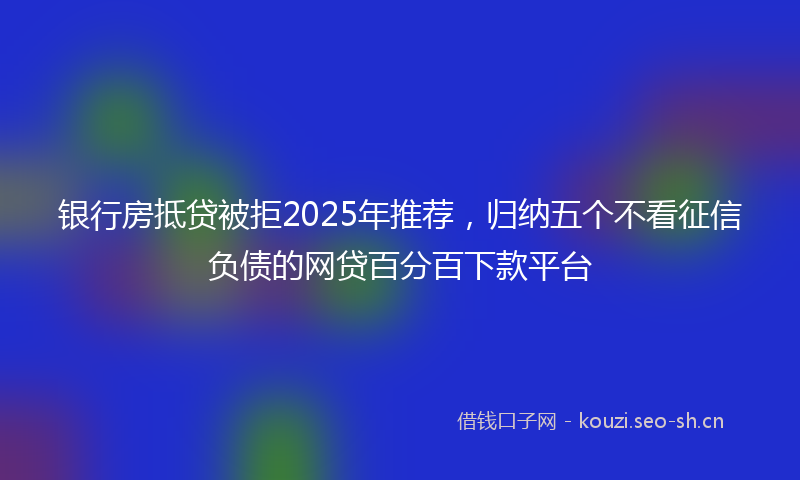 银行房抵贷被拒2025年推荐，归纳五个不看征信负债的网贷百分百下款平台