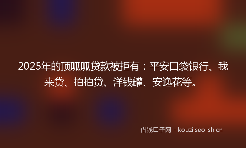 2025年的顶呱呱贷款被拒有：平安口袋银行、我来贷、拍拍贷、洋钱罐、安逸花等。
