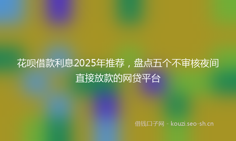 花呗借款利息2025年推荐，盘点五个不审核夜间直接放款的网贷平台