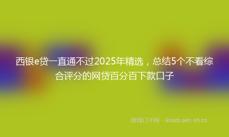 西银e贷一直通不过2025年精选，总结5个不看综合评分的网贷百分百下款口子