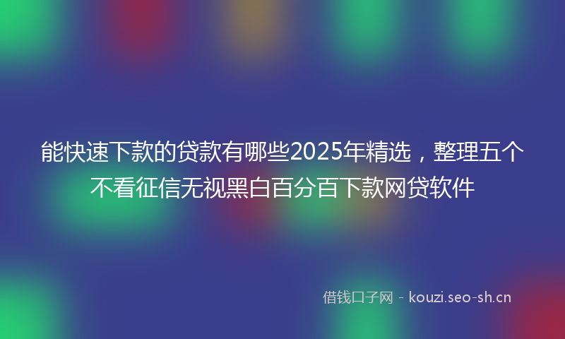 能快速下款的贷款有哪些2025年精选，整理五个不看征信无视黑白百分百下款网贷软件