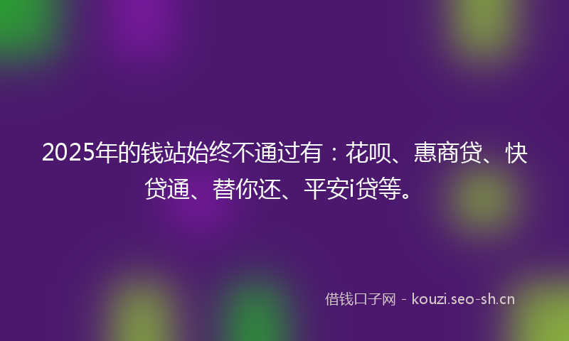 2025年的钱站始终不通过有：花呗、惠商贷、快贷通、替你还、平安i贷等。