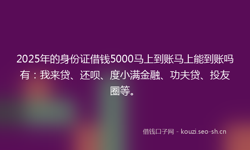2025年的身份证借钱5000马上到账马上能到账吗有：我来贷、还呗、度小满金融、功夫贷、投友圈等。