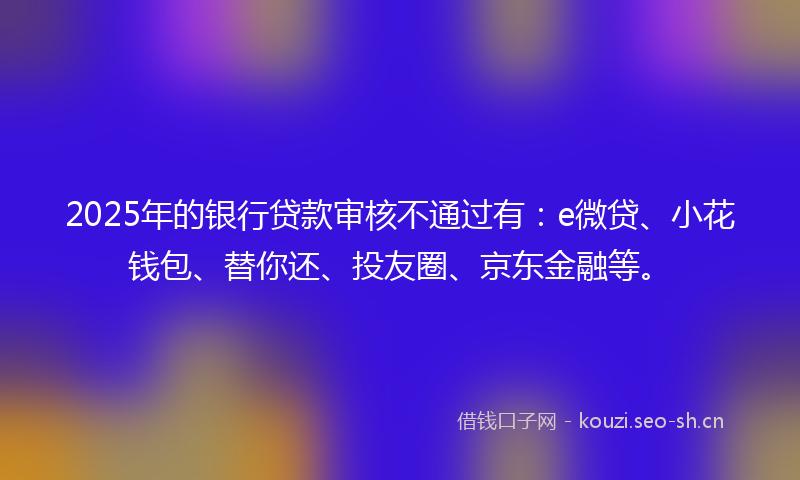 2025年的银行贷款审核不通过有：e微贷、小花钱包、替你还、投友圈、京东金融等。
