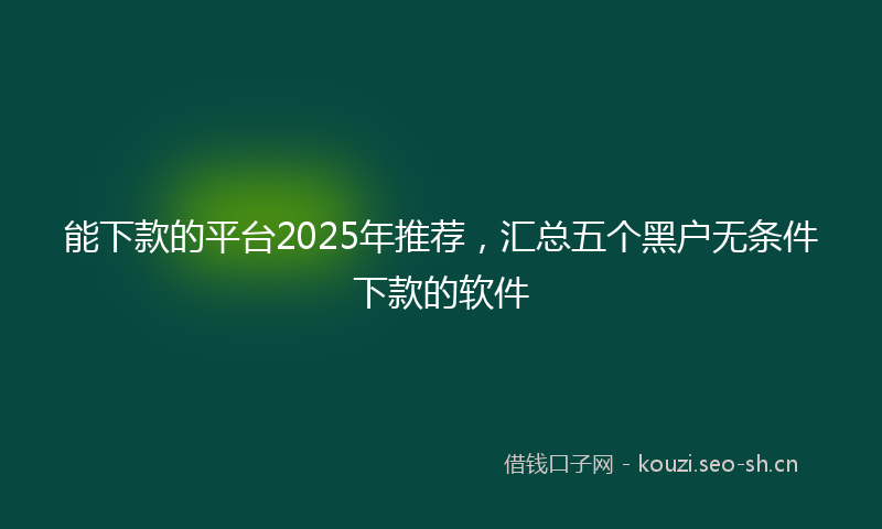 能下款的平台2025年推荐，汇总五个黑户无条件下款的软件
