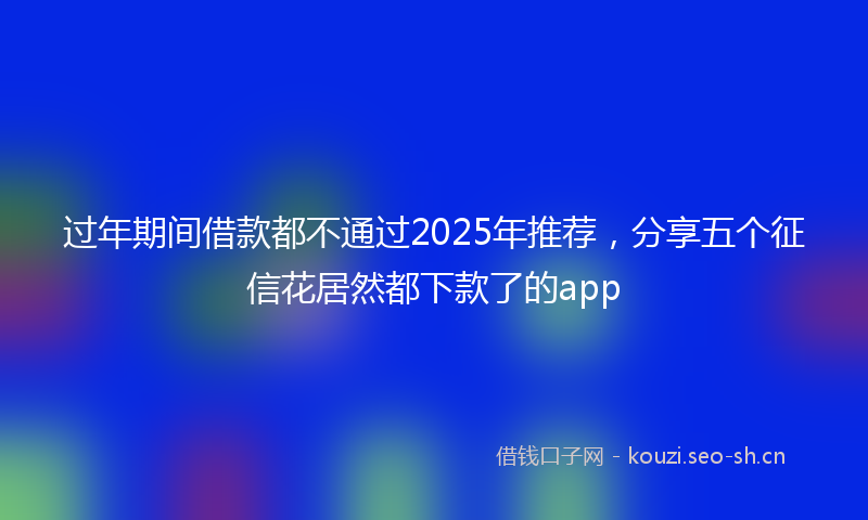 过年期间借款都不通过2025年推荐，分享五个征信花居然都下款了的app