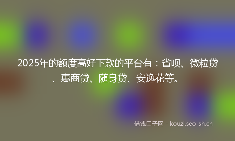 2025年的额度高好下款的平台有：省呗、微粒贷、惠商贷、随身贷、安逸花等。