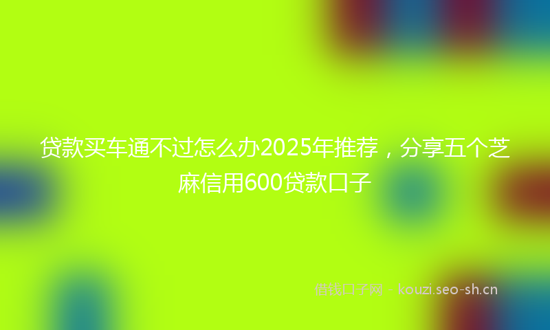 贷款买车通不过怎么办2025年推荐，分享五个芝麻信用600贷款口子