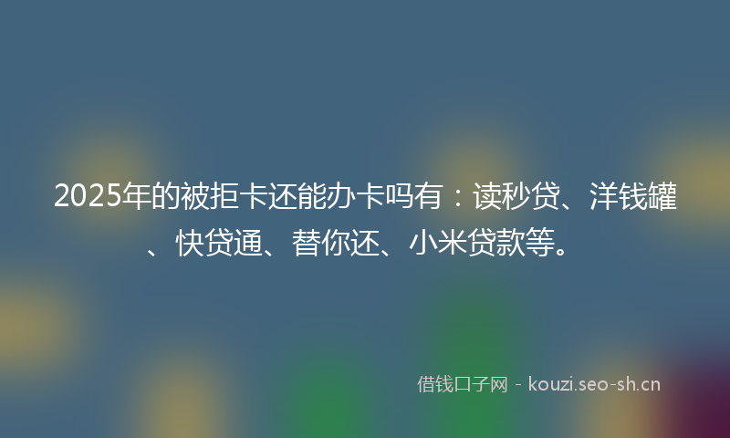2025年的被拒卡还能办卡吗有：读秒贷、洋钱罐、快贷通、替你还、小米贷款等。