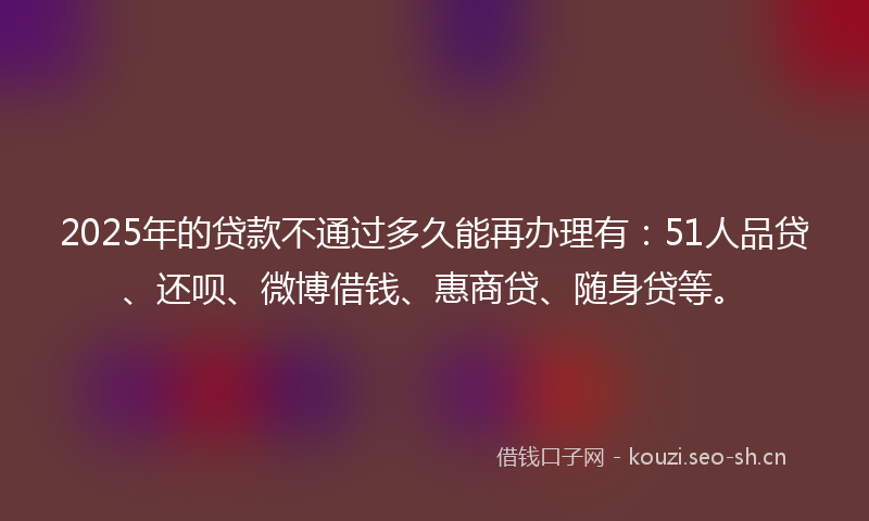 2025年的贷款不通过多久能再办理有：51人品贷、还呗、微博借钱、惠商贷、随身贷等。