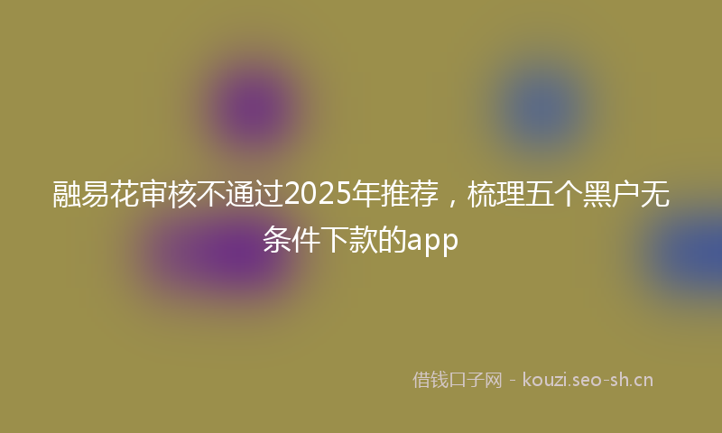 融易花审核不通过2025年推荐，梳理五个黑户无条件下款的app