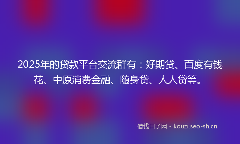 2025年的贷款平台交流群有：好期贷、百度有钱花、中原消费金融、随身贷、人人贷等。