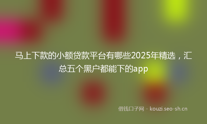 马上下款的小额贷款平台有哪些2025年精选，汇总五个黑户都能下的app